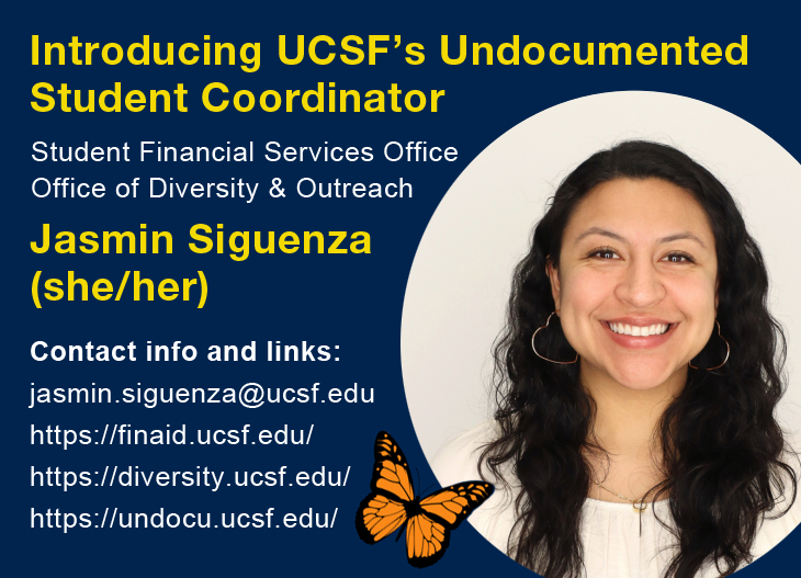 Introducing UCSF's Undocumented Student Coordinator (Student Financial Services Office || Office of Diversity & Outreach) Jasmin Siguenza (she/her) Contact info and links: jasmin.siguenza@ucsf.edu, finaid.ucsf.edu, diversity.ucsf.edu, undocu.ucsf.edu